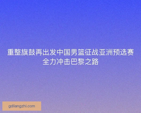 重整旗鼓再出发中国男篮征战亚洲预选赛全力冲击巴黎之路