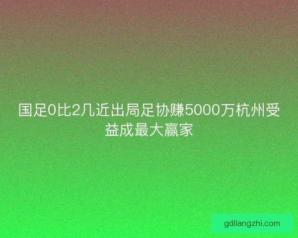 国足0比2几近出局足协赚5000万杭州受益成最大赢家
