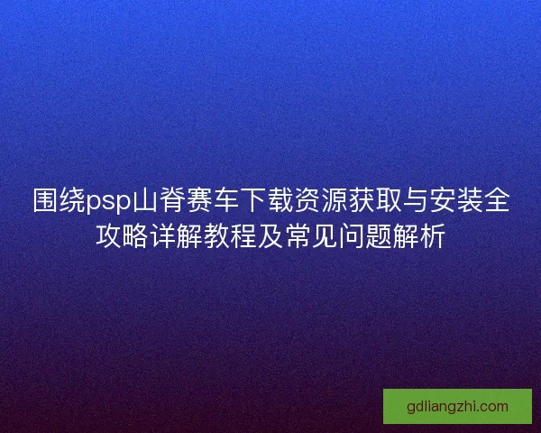 围绕psp山脊赛车下载资源获取与安装全攻略详解教程及常见问题解析