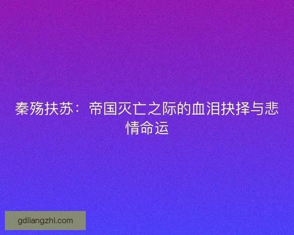 秦殇扶苏：帝国灭亡之际的血泪抉择与悲情命运