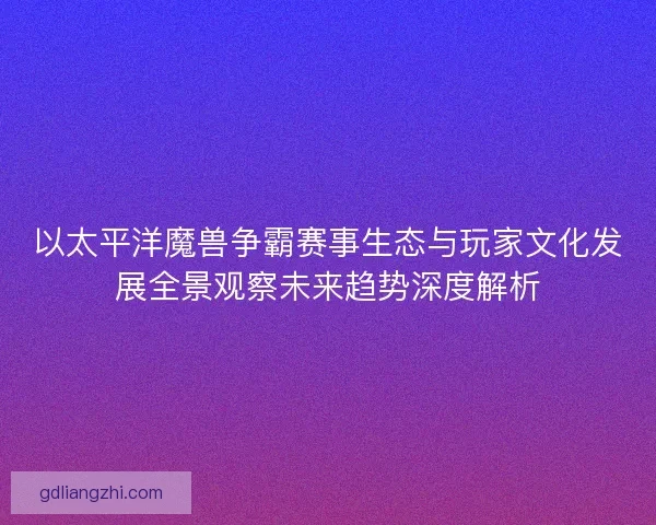 以太平洋魔兽争霸赛事生态与玩家文化发展全景观察未来趋势深度解析