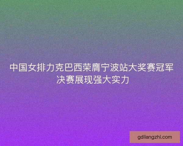 中国女排力克巴西荣膺宁波站大奖赛冠军 决赛展现强大实力