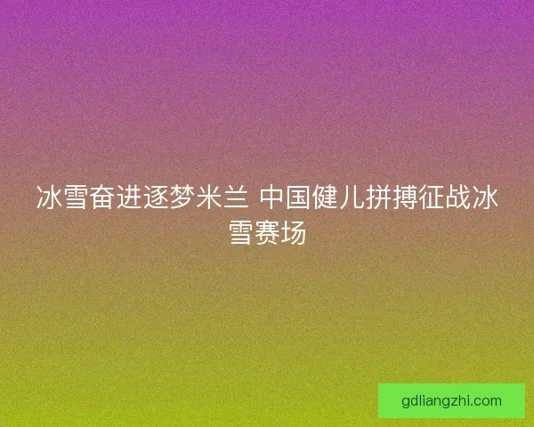 冰雪奋进逐梦米兰 中国健儿拼搏征战冰雪赛场