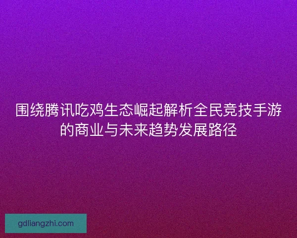 围绕腾讯吃鸡生态崛起解析全民竞技手游的商业与未来趋势发展路径 围绕腾讯吃鸡生态崛起解析全民竞技手游的商业与未来趋势发展路径