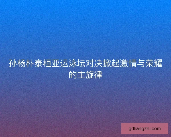 孙杨朴泰桓亚运泳坛对决掀起激情与荣耀的主旋律