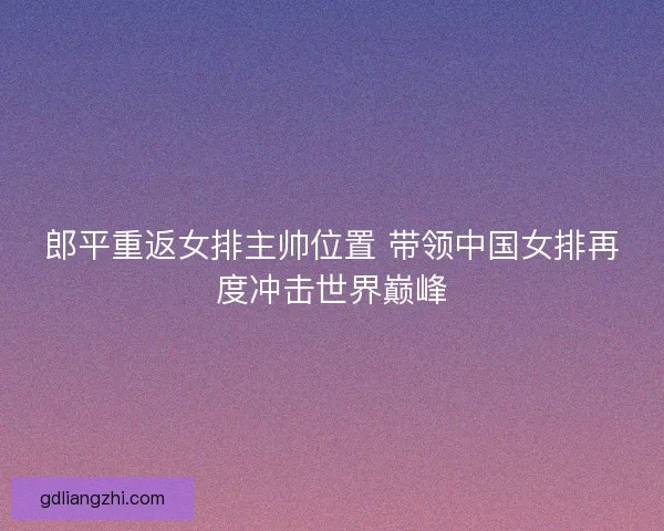 郎平重返女排主帅位置 带领中国女排再度冲击世界巅峰