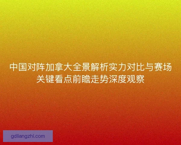 中国对阵加拿大全景解析实力对比与赛场关键看点前瞻走势深度观察