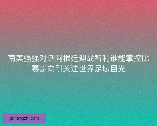 南美强强对话阿根廷迎战智利谁能掌控比赛走向引关注世界足坛目光