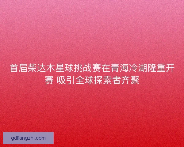 首届柴达木星球挑战赛在青海冷湖隆重开赛 吸引全球探索者齐聚