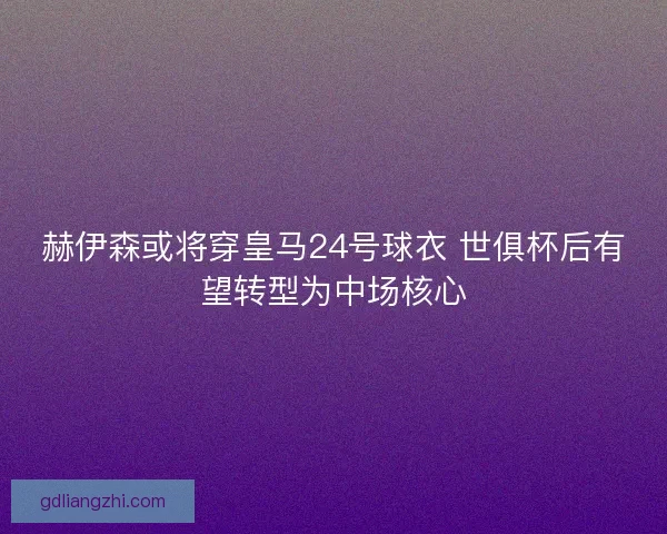赫伊森或将穿皇马24号球衣 世俱杯后有望转型为中场核心