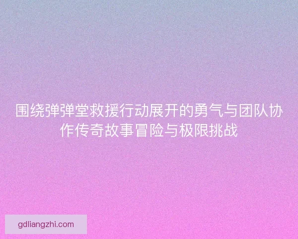 围绕弹弹堂救援行动展开的勇气与团队协作传奇故事冒险与极限挑战