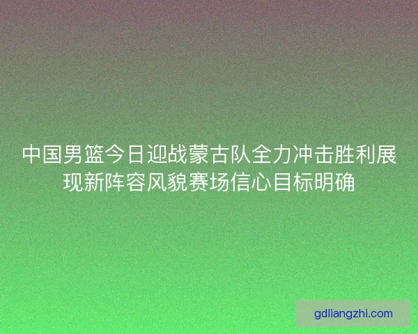 中国男篮今日迎战蒙古队全力冲击胜利展现新阵容风貌赛场信心目标明确 中国男篮今日迎战蒙古队全力冲击胜利展现新阵容风貌赛场信心目标明确