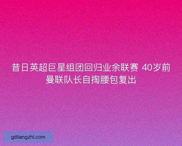 昔日英超巨星组团回归业余联赛 40岁前曼联队长自掏腰包复出