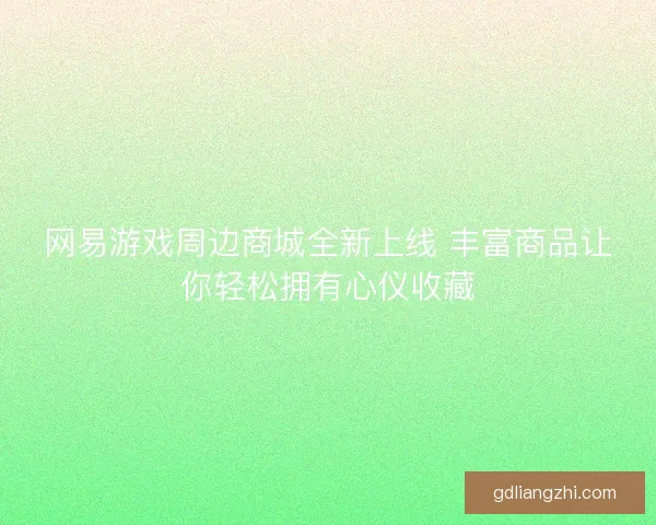 网易游戏周边商城全新上线 丰富商品让你轻松拥有心仪收藏