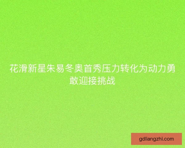花滑新星朱易冬奥首秀压力转化为动力勇敢迎接挑战