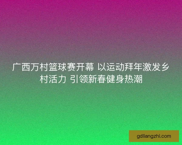 广西万村篮球赛开幕 以运动拜年激发乡村活力 引领新春健身热潮 广西万村篮球赛开幕 以运动拜年激发乡村活力 引领新春健身热潮