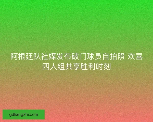 阿根廷队社媒发布破门球员自拍照 欢喜四人组共享胜利时刻 阿根廷队社媒发布破门球员自拍照 欢喜四人组共享胜利时刻